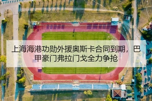 上海海港功勋外援奥斯卡合同到期，巴甲豪门弗拉门戈全力争抢