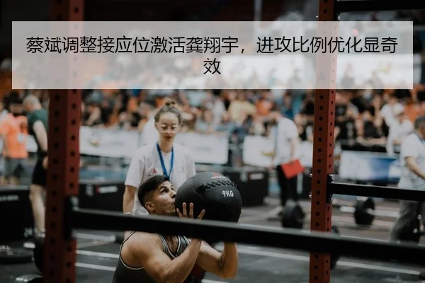 蔡斌调整接应位激活龚翔宇，进攻比例优化显奇效